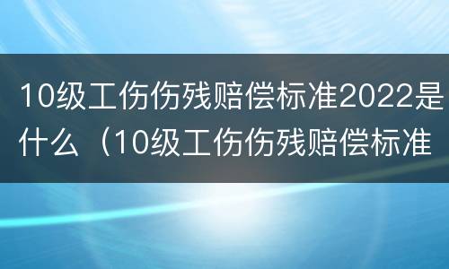 10级工伤伤残赔偿标准2022是什么（10级工伤伤残赔偿标准费用）