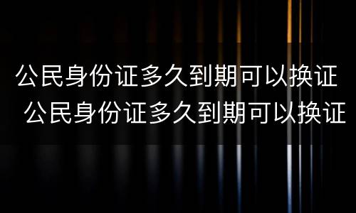 公民身份证多久到期可以换证 公民身份证多久到期可以换证了