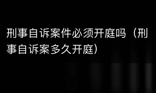 刑事自诉案件必须开庭吗（刑事自诉案多久开庭）