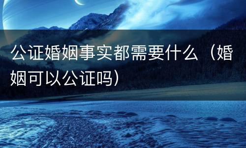 公证婚姻事实都需要什么（婚姻可以公证吗）