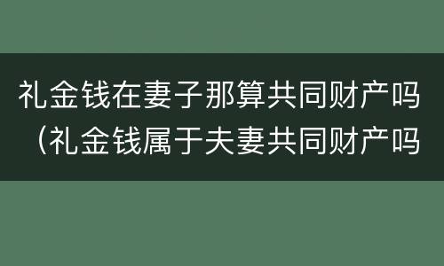 礼金钱在妻子那算共同财产吗（礼金钱属于夫妻共同财产吗）