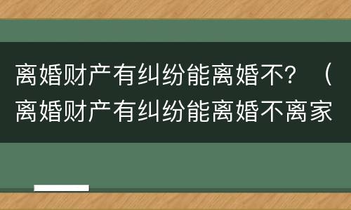 离婚财产有纠纷能离婚不？（离婚财产有纠纷能离婚不离家吗）