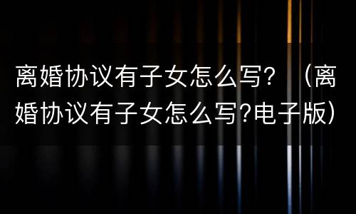 离婚协议有子女怎么写？（离婚协议有子女怎么写?电子版）