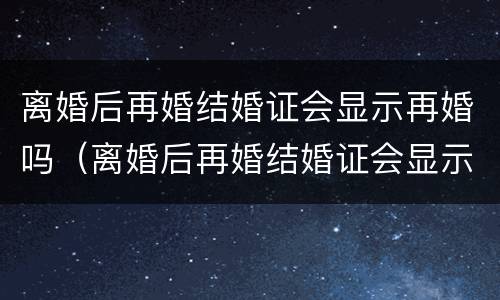 离婚后再婚结婚证会显示再婚吗（离婚后再婚结婚证会显示再婚吗知乎）