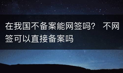 在我国不备案能网签吗？ 不网签可以直接备案吗