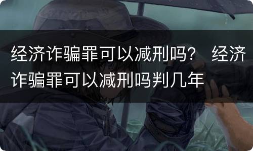 经济诈骗罪可以减刑吗？ 经济诈骗罪可以减刑吗判几年