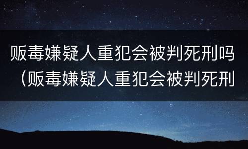 贩毒嫌疑人重犯会被判死刑吗（贩毒嫌疑人重犯会被判死刑吗知乎）