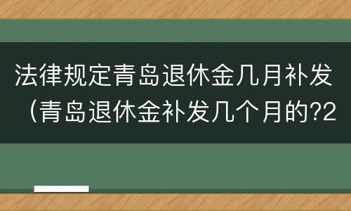 法律规定青岛退休金几月补发（青岛退休金补发几个月的?2021）