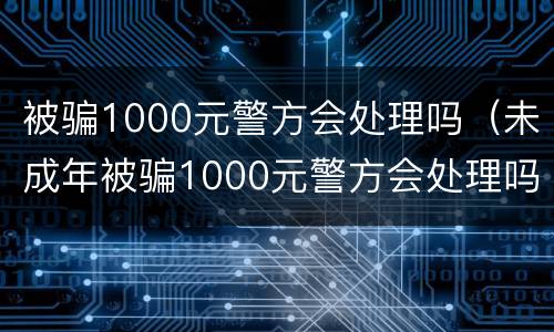 被骗1000元警方会处理吗（未成年被骗1000元警方会处理吗）