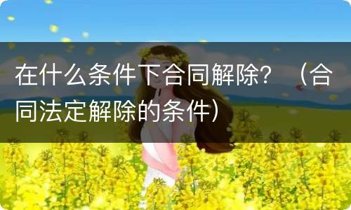 在什么条件下合同解除？（合同法定解除的条件）
