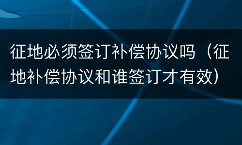 征地必须签订补偿协议吗（征地补偿协议和谁签订才有效）