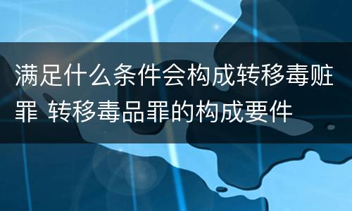 满足什么条件会构成转移毒赃罪 转移毒品罪的构成要件