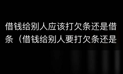 借钱给别人应该打欠条还是借条（借钱给别人要打欠条还是借条）