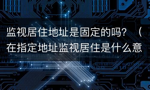 监视居住地址是固定的吗？（在指定地址监视居住是什么意思）