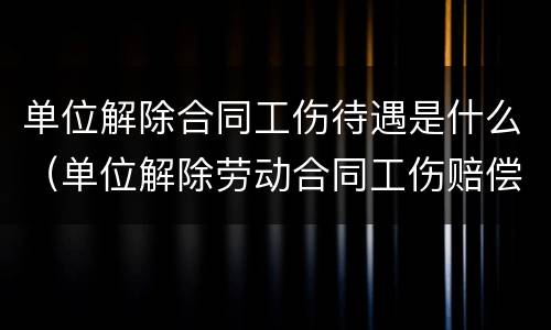 单位解除合同工伤待遇是什么（单位解除劳动合同工伤赔偿标准）