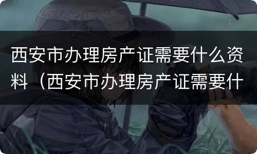 西安市办理房产证需要什么资料（西安市办理房产证需要什么资料和材料）