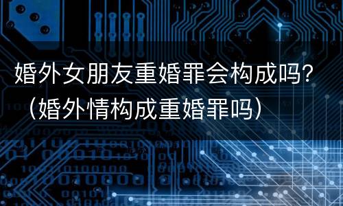 婚外女朋友重婚罪会构成吗？（婚外情构成重婚罪吗）