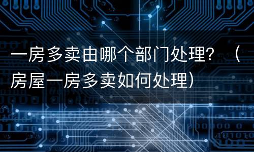 一房多卖由哪个部门处理？（房屋一房多卖如何处理）