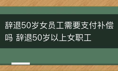 辞退50岁女员工需要支付补偿吗 辞退50岁以上女职工