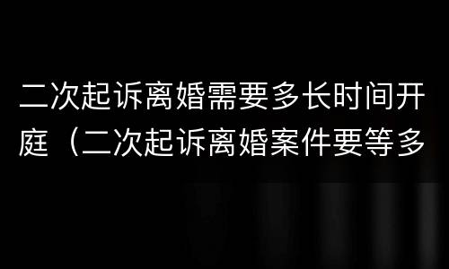 二次起诉离婚需要多长时间开庭（二次起诉离婚案件要等多久开庭）
