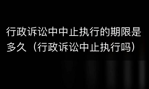 行政诉讼中中止执行的期限是多久（行政诉讼中止执行吗）