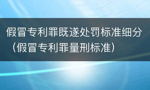 假冒专利罪既遂处罚标准细分（假冒专利罪量刑标准）
