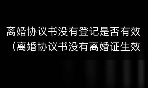 离婚协议书没有登记是否有效（离婚协议书没有离婚证生效吗）