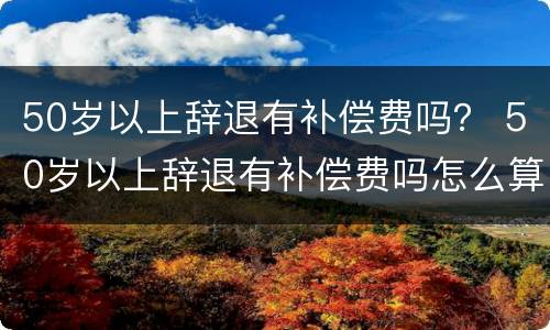 50岁以上辞退有补偿费吗？ 50岁以上辞退有补偿费吗怎么算