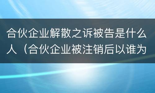 合伙企业解散之诉被告是什么人（合伙企业被注销后以谁为被告）