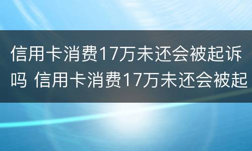 信用卡消费17万未还会被起诉吗 信用卡消费17万未还会被起诉吗