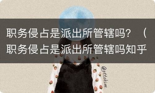 职务侵占是派出所管辖吗？（职务侵占是派出所管辖吗知乎）