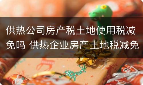 供热公司房产税土地使用税减免吗 供热企业房产土地税减免