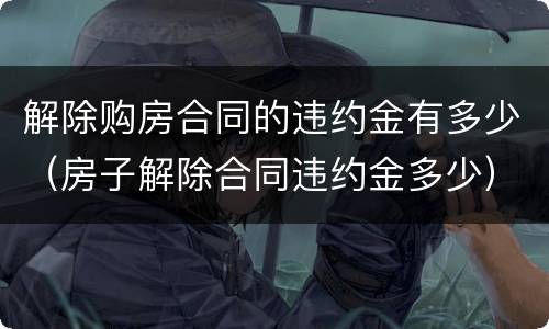 解除购房合同的违约金有多少（房子解除合同违约金多少）