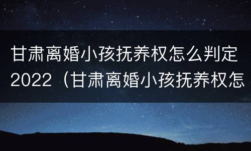 甘肃离婚小孩抚养权怎么判定2022（甘肃离婚小孩抚养权怎么判定2022年的）