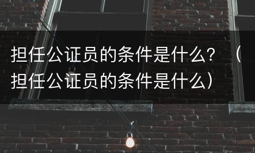 担任公证员的条件是什么？（担任公证员的条件是什么）