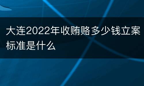 大连2022年收贿赂多少钱立案标准是什么