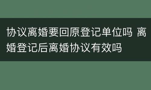 协议离婚要回原登记单位吗 离婚登记后离婚协议有效吗