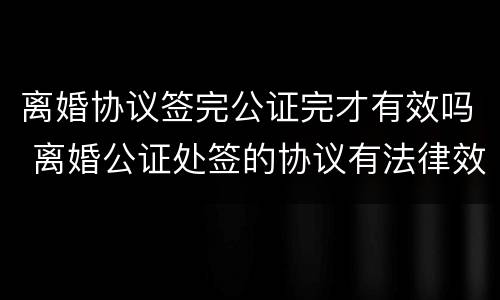 离婚协议签完公证完才有效吗 离婚公证处签的协议有法律效力吗