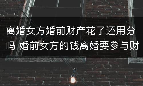 离婚女方婚前财产花了还用分吗 婚前女方的钱离婚要参与财产分割吗