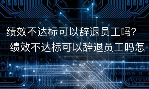 绩效不达标可以辞退员工吗？ 绩效不达标可以辞退员工吗怎么赔偿