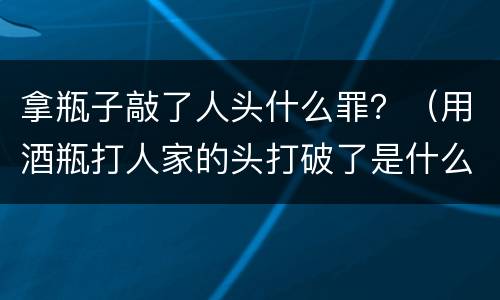 拿瓶子敲了人头什么罪？（用酒瓶打人家的头打破了是什么罪）