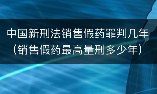 中国新刑法销售假药罪判几年（销售假药最高量刑多少年）