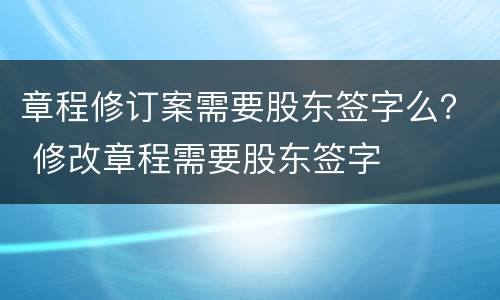 章程修订案需要股东签字么？ 修改章程需要股东签字