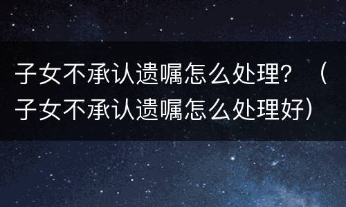 子女不承认遗嘱怎么处理？（子女不承认遗嘱怎么处理好）