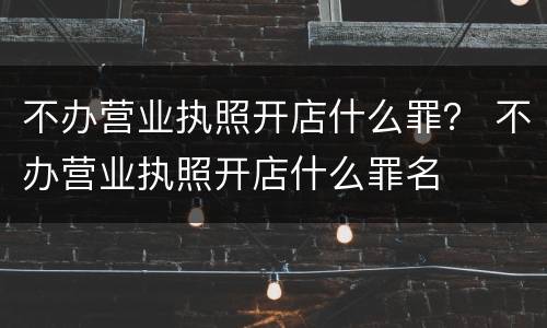 不办营业执照开店什么罪？ 不办营业执照开店什么罪名