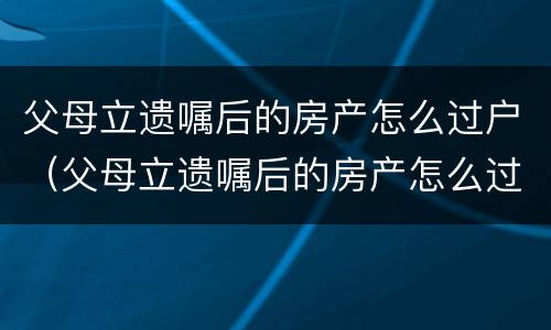 父母立遗嘱后的房产怎么过户（父母立遗嘱后的房产怎么过户给子女）
