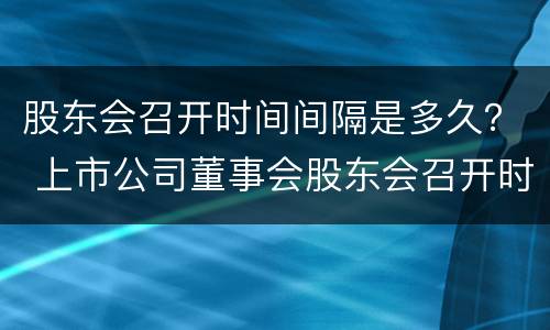 股东会召开时间间隔是多久？ 上市公司董事会股东会召开时间间隔