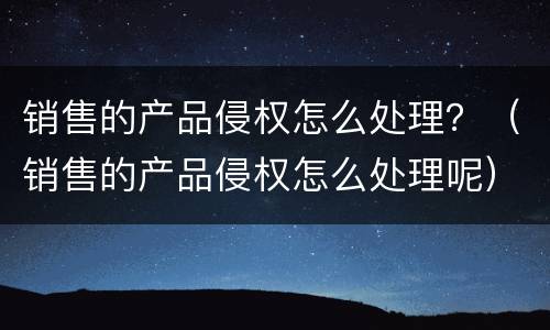 销售的产品侵权怎么处理？（销售的产品侵权怎么处理呢）