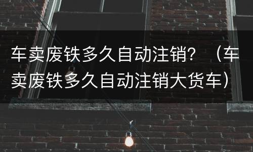 车卖废铁多久自动注销？（车卖废铁多久自动注销大货车）