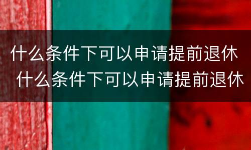 什么条件下可以申请提前退休 什么条件下可以申请提前退休养老金